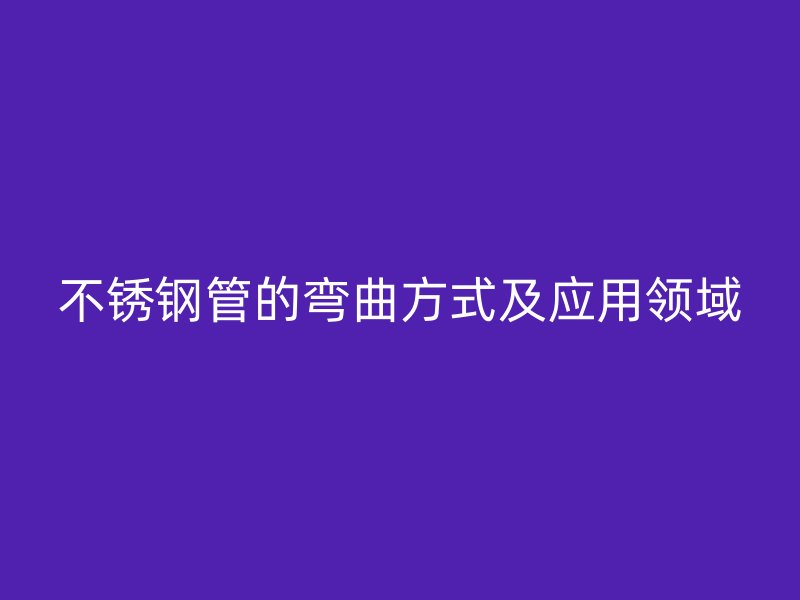 不銹鋼管的彎曲方式及應(yīng)用領(lǐng)域