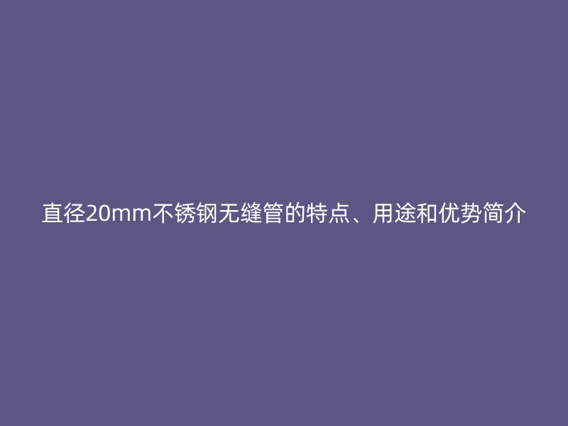 直徑20mm不銹鋼無縫管的特點、用途和優(yōu)勢簡介