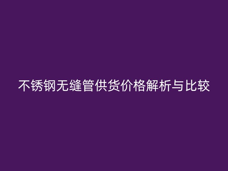 不銹鋼無縫管供貨價格解析與比較