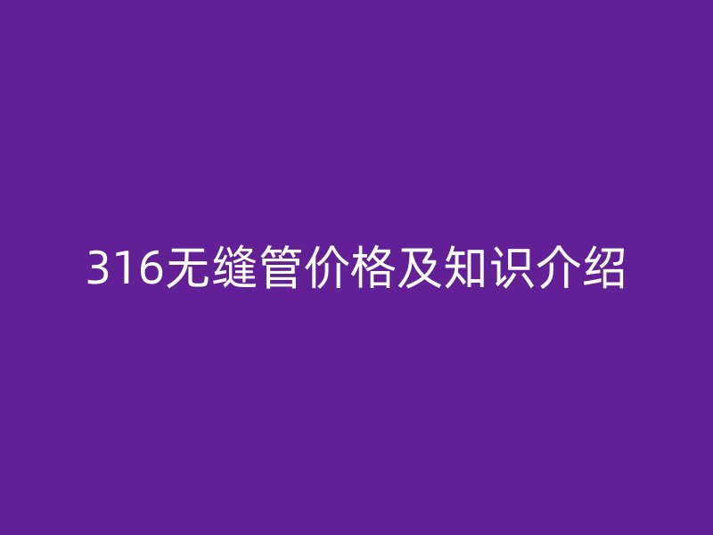 316無(wú)縫管價(jià)格及知識(shí)介紹