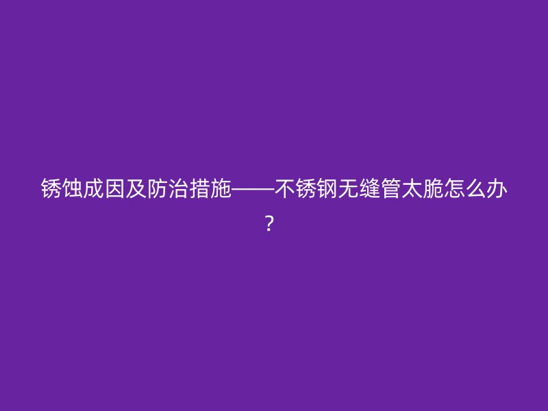 銹蝕成因及防治措施——不銹鋼無縫管太脆怎么辦？