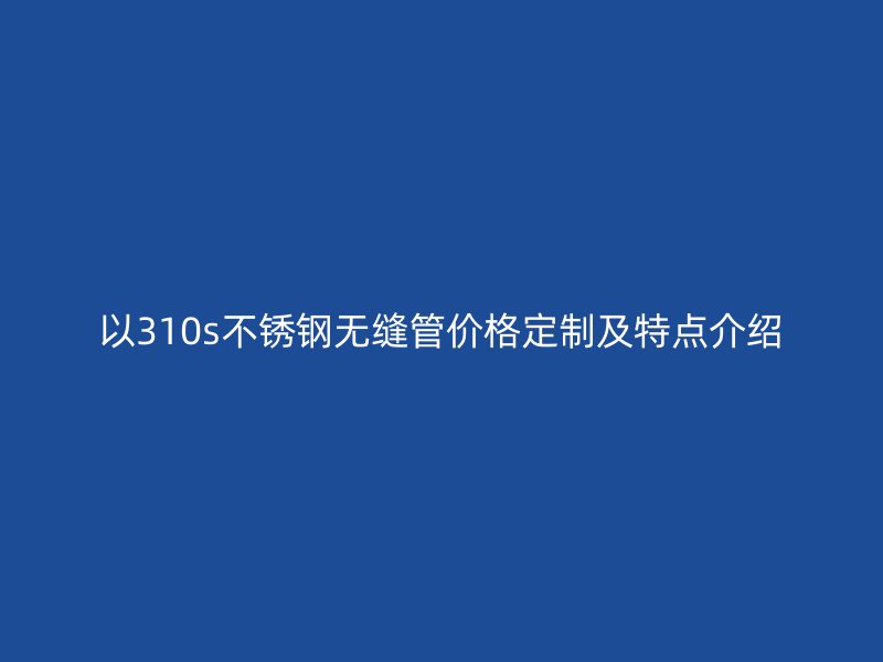 以310s不銹鋼無縫管價格定制及特點介紹