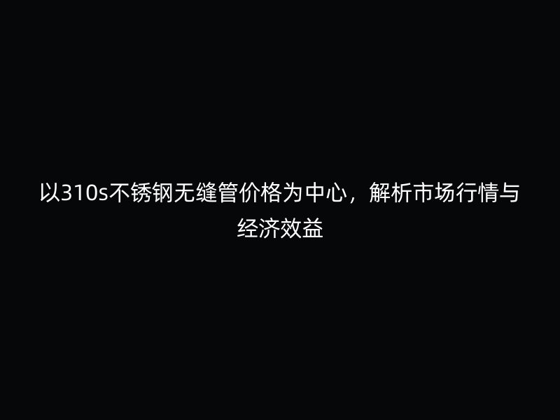 以310s不銹鋼無縫管價格為中心，解析市場行情與經(jīng)濟效益