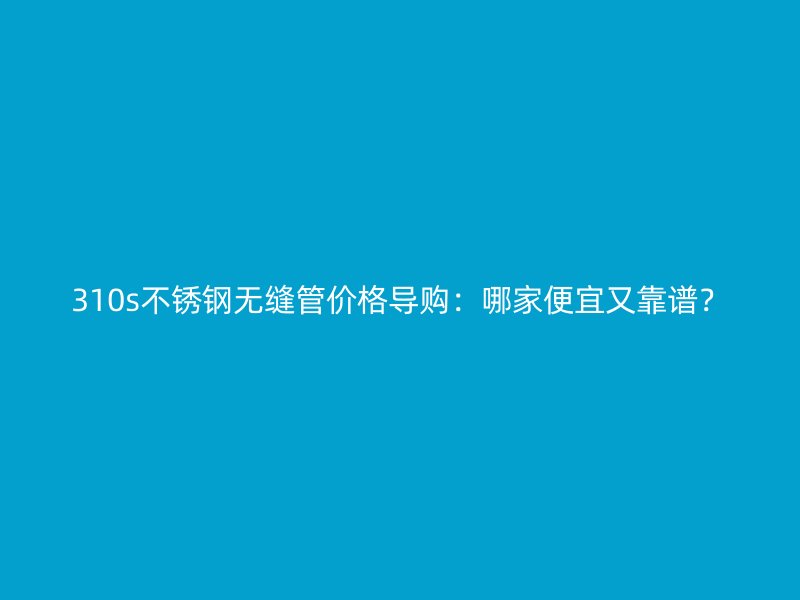 310s不銹鋼無縫管價(jià)格導(dǎo)購：哪家便宜又靠譜？